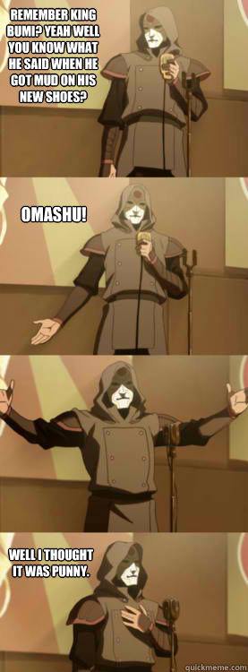 Remember King Bumi? Yeah well you know what he said when he got mud on his new shoes? OMASHU! Well I thought it was punny.  Comedy Amon