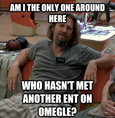 AM I THE ONLY ONE AROUND HERE WHO HASN'T MET ANOTHER ENT ON OMEGLE? - AM I THE ONLY ONE AROUND HERE WHO HASN'T MET ANOTHER ENT ON OMEGLE?  The Dude