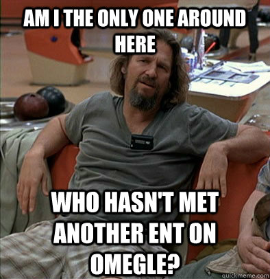 AM I THE ONLY ONE AROUND HERE WHO HASN'T MET ANOTHER ENT ON OMEGLE?  The Dude