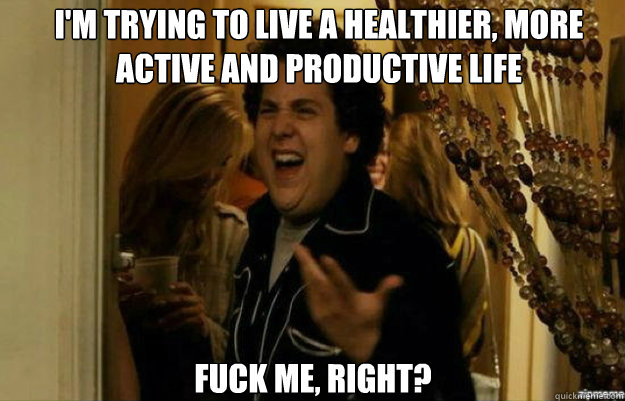 I'm trying to live a healthier, more active and productive life FUCK ME, RIGHT?  fuck me right