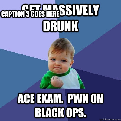 Get massively drunk Ace exam.  Pwn on Black Ops. Caption 3 goes here  Success Kid