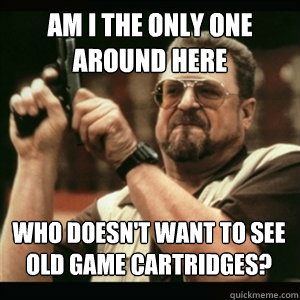 Am i the only one around here who doesn't want to see old game cartridges? - Am i the only one around here who doesn't want to see old game cartridges?  Misc