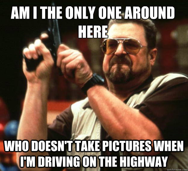Am I the only one around here who doesn't take pictures when I'm driving on the highway  Walter