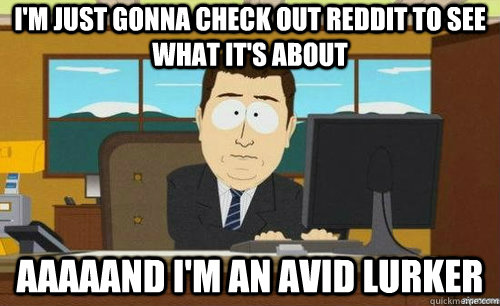 I'M JUST GONNA CHECK OUT REDDIT TO SEE WHAT IT'S ABOUT AAAAAND I'M AN AVID LURKER  anditsgone