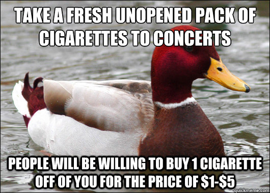 take a fresh unopened pack of cigarettes to concerts
 people will be willing to buy 1 cigarette off of you for the price of $1-$5  Malicious Advice Mallard
