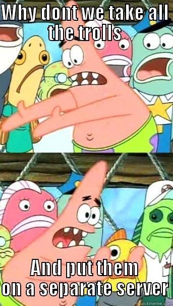 WHY DONT WE TAKE ALL THE TROLLS AND PUT THEM ON A SEPARATE SERVER Push it somewhere else Patrick