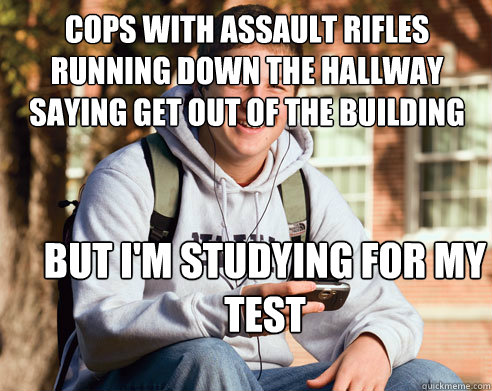 cops with assault rifles running down the hallway saying get out of the building but i'm studying for my test  College Freshman
