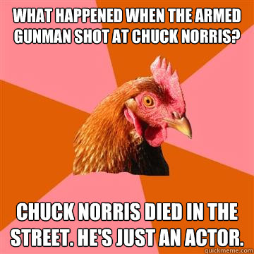 What happened when the armed gunman shot at Chuck Norris? Chuck Norris died in the street. He's just an actor.  - What happened when the armed gunman shot at Chuck Norris? Chuck Norris died in the street. He's just an actor.   Anti-Joke Chicken
