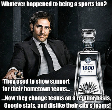 Whatever happened to being a sports fan? They used to show support 
for their hometown teams... ...Now they change teams on a regular basis, 
Google stats, and dislike their city's teams!  1800 Tequila Guy - Fans