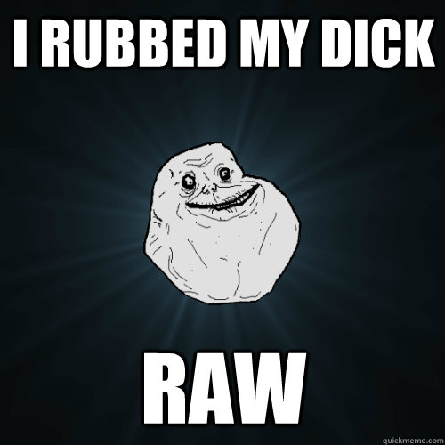 I rubbed my dick raw  Forever Alone