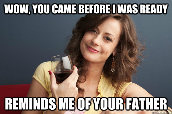 Wow, you came before I was ready Reminds me of your father  Forever Resentful Mother