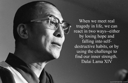  “When we meet real tragedy in life, we can react in two ways--either by losing hope and falling into self-destructive habits, or by using the challenge to find our inner strength.” ― Dalai Lama XIV -  “When we meet real tragedy in life, we can react in two ways--either by losing hope and falling into self-destructive habits, or by using the challenge to find our inner strength.” ― Dalai Lama XIV  Dalai Lama