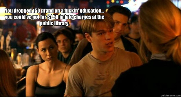 You dropped 150 grand on a fuckin' education... you could've got for $1.50 in late charges at the public library. - You dropped 150 grand on a fuckin' education... you could've got for $1.50 in late charges at the public library.  Good will hunting bar scene