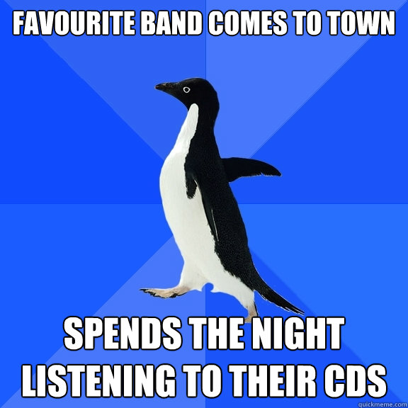 Favourite band comes to town Spends the night listening to their CDs  Socially Awkward Penguin