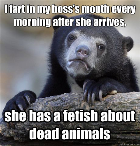 I fart in my boss’s mouth every morning after she arrives, she has a fetish about dead animals  Confession Bear