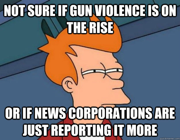 Not sure if gun violence is on the rise Or if news corporations are just reporting it more  NOT SURE IF IM HUNGRY or JUST BORED