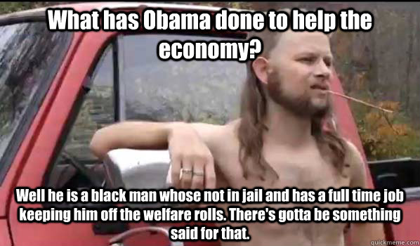 What has Obama done to help the economy? Well he is a black man whose not in jail and has a full time job keeping him off the welfare rolls. There's gotta be something said for that.   Almost Politically Correct Redneck