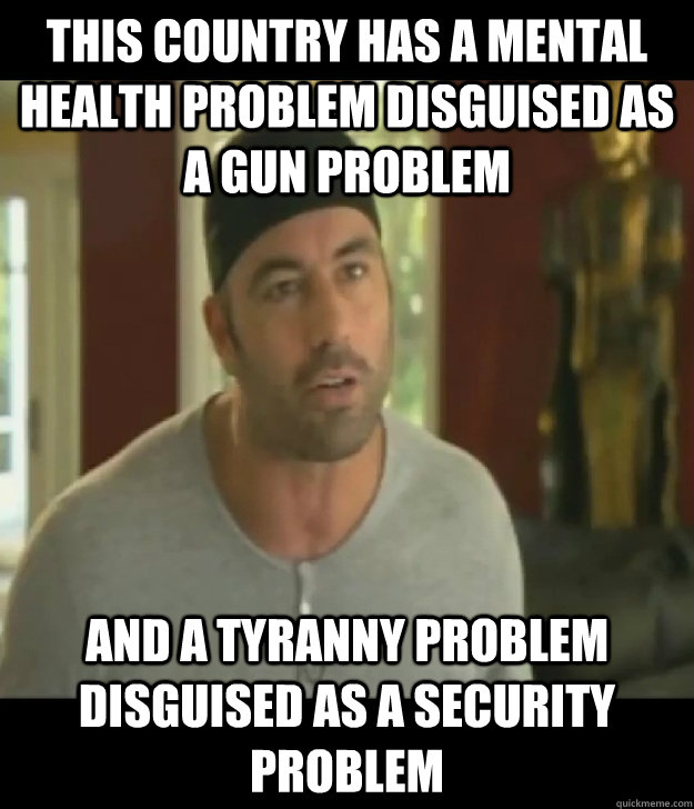 This country has a mental health problem disguised as a gun problem and a tyranny problem disguised as a security problem - This country has a mental health problem disguised as a gun problem and a tyranny problem disguised as a security problem  Joe Rogan Legalize