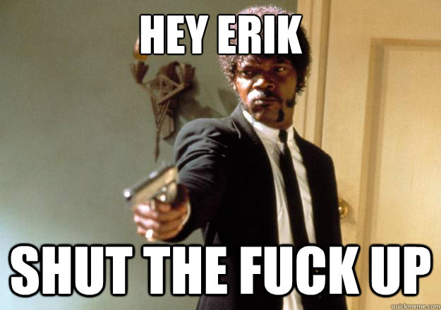 hey erik shut the fuck up  Samuel L Jackson