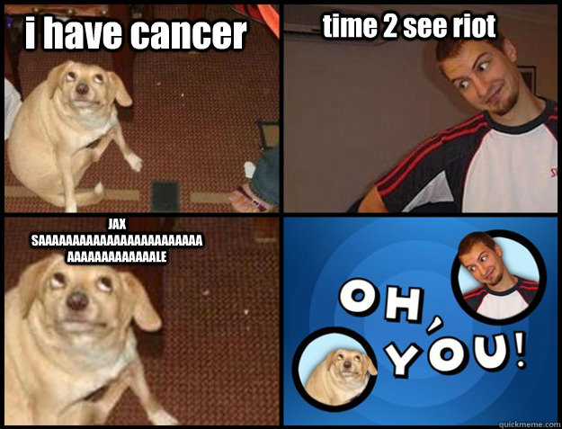 i have cancer time 2 see riot JAX SAAAAAAAAAAAAAAAAAAAAAAAAAAAAAAAAAAAAALE - i have cancer time 2 see riot JAX SAAAAAAAAAAAAAAAAAAAAAAAAAAAAAAAAAAAAALE  Oh you!