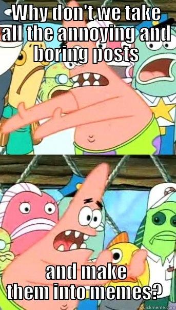 WHY DON'T WE TAKE ALL THE ANNOYING AND BORING POSTS AND MAKE THEM INTO MEMES?  Push it somewhere else Patrick