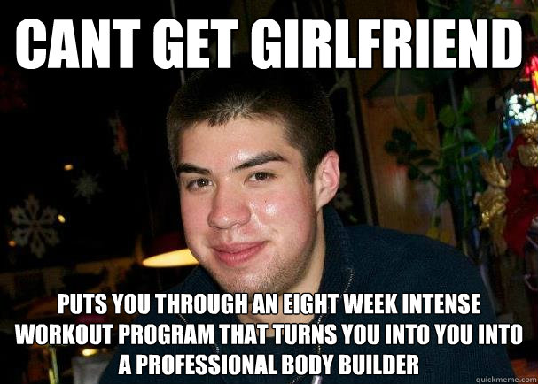 cant get girlfriend puts you through an eight week intense workout program that turns you into you into a professional body builder  