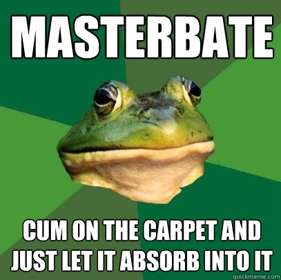 Masterbate cum on the carpet and just let it absorb into it  Foul Bachelor Frog