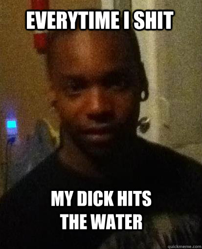 everytime i shit my dick hits the water  Horny black guy
