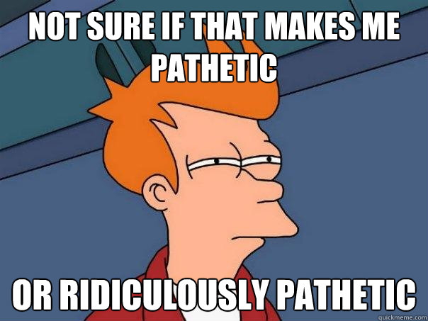 Not sure if that makes me pathetic or ridiculously pathetic   Futurama Fry