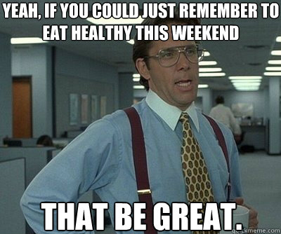 That be great. Yeah, if you could just remember to eat healthy this weekend  Office Space work this weekend