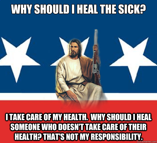 Why should I heal the sick? I take care of my health.  Why should I heal someone who doesn't take care of their health? That's not my responsibility.    Republican Jesus