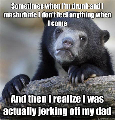 Sometimes when I'm drunk and I masturbate I don't feel anything when I come And then I realize I was actually jerking off my dad - Sometimes when I'm drunk and I masturbate I don't feel anything when I come And then I realize I was actually jerking off my dad  Confession Bear
