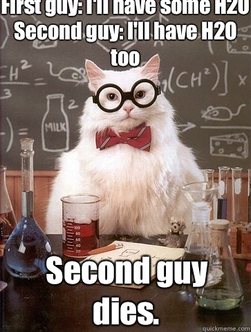 First guy: I'll have some H2O
Second guy: I'll have H2O too Second guy dies.  Chemistry Cat
