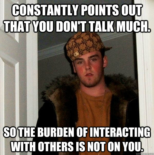 Constantly points out that you don't talk much. So the burden of interacting with others is not on you. - Constantly points out that you don't talk much. So the burden of interacting with others is not on you.  Scumbag Steve