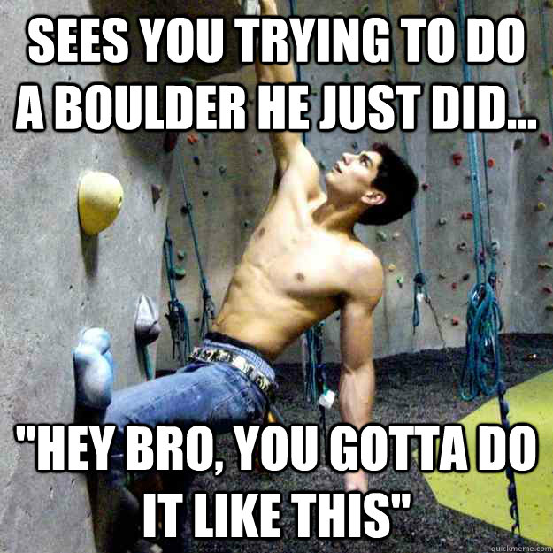 sees you trying to do a boulder he just did... 