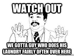 Watch out we gotta guy who does his laundry fairly often over here   bad ass