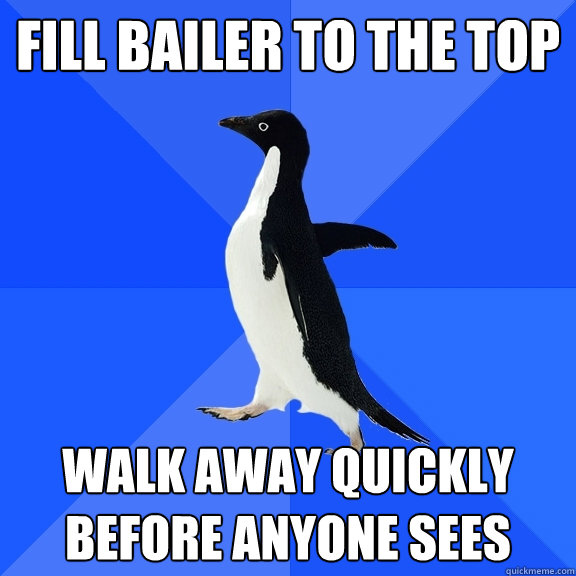 Fill Bailer to the top walk away quickly before anyone sees  Socially Awkward Penguin
