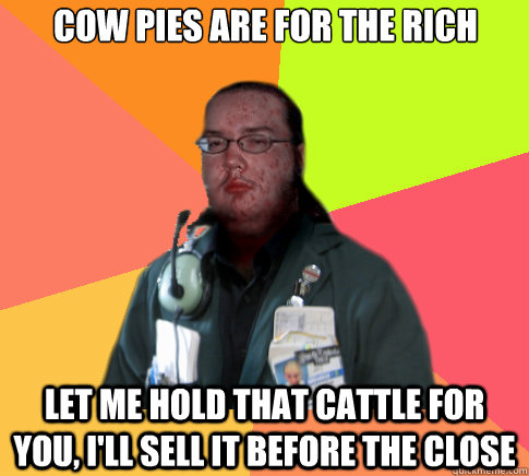 Cow pies are for the rich  Let me hold that cattle for you, I'll sell it before the close - Cow pies are for the rich  Let me hold that cattle for you, I'll sell it before the close  Butthurt Clerk