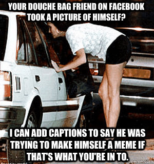 Your douche bag friend on Facebook took a picture of himself?  I can add captions to say he was trying to make himself a meme if that's what you're in to. - Your douche bag friend on Facebook took a picture of himself?  I can add captions to say he was trying to make himself a meme if that's what you're in to.  Karma Whore