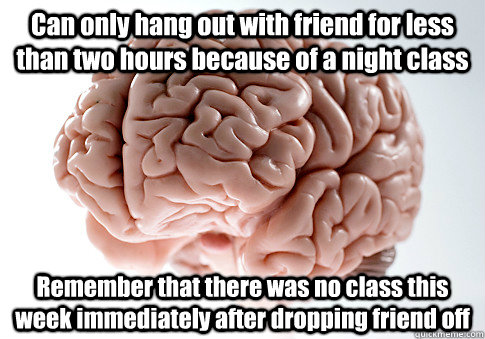 Can only hang out with friend for less than two hours because of a night class Remember that there was no class this week immediately after dropping friend off   Scumbag Brain