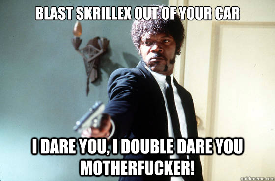 BLAST SKRILLEX OUT OF YOUR CAR i dare you, i double dare you motherfucker!  I Double Dare You