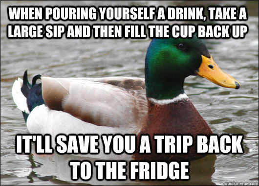 When pouring yourself a drink, take a large sip and then fill the cup back up It'll save you a trip back to the fridge   Actual Advice Mallard