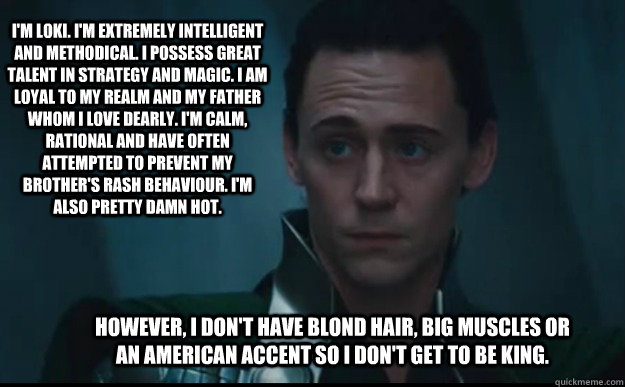 I'm Loki. I'm extremely intelligent and methodical. I possess great talent in strategy and magic. I am loyal to my realm and my father whom I love dearly. I'm calm, rational and have often attempted to prevent my brother's rash behaviour. I'm also pretty  - I'm Loki. I'm extremely intelligent and methodical. I possess great talent in strategy and magic. I am loyal to my realm and my father whom I love dearly. I'm calm, rational and have often attempted to prevent my brother's rash behaviour. I'm also pretty   Loki