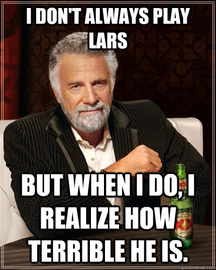 I don't always play Lars but when I do, I realize how terrible he is.  The Most Interesting Man In The World