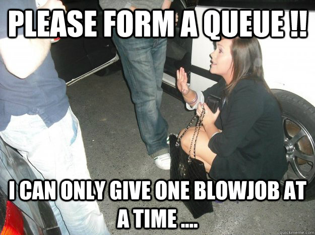 please form a queue !! i can only give one blowjob at a time ....  get down on your knees and say you love me