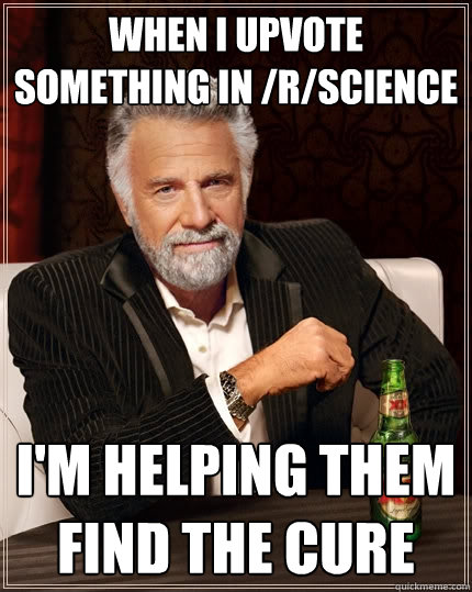 When I upvote something in /r/science I'm helping them find the cure  The Most Interesting Man In The World