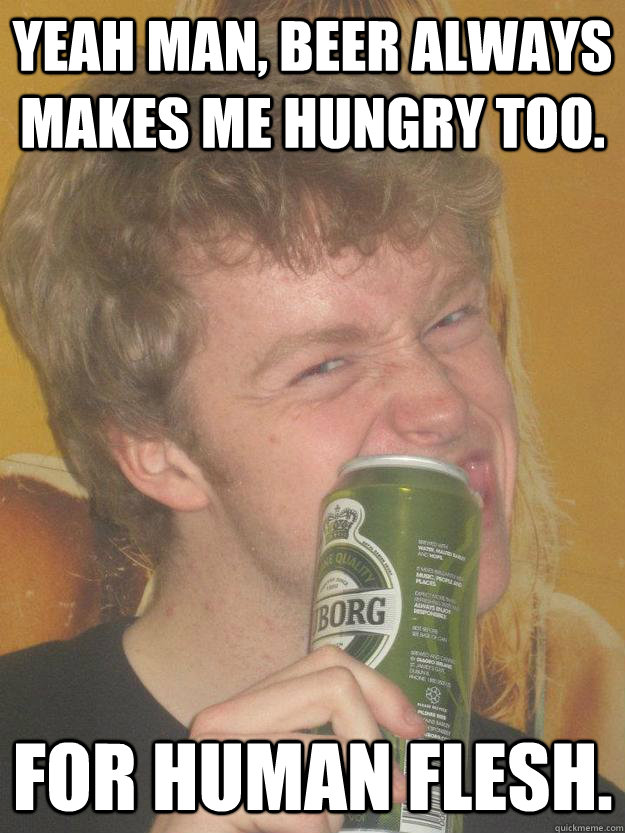 Yeah man, beer always makes me hungry too. For human flesh.  