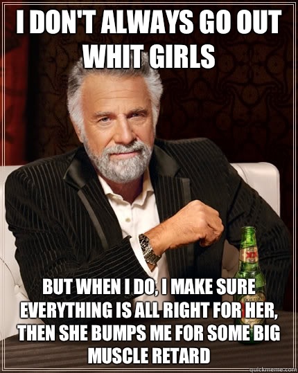 I don't always go out whit girls but when I do, I make sure everything is all right for her, then she bumps me for some big muscle retard - I don't always go out whit girls but when I do, I make sure everything is all right for her, then she bumps me for some big muscle retard  The Most Interesting Man In The World