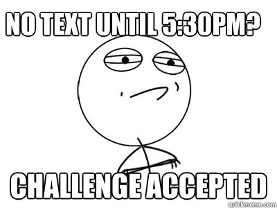 no text until 5:30pm? Challenge Accepted  Challenge Accepted