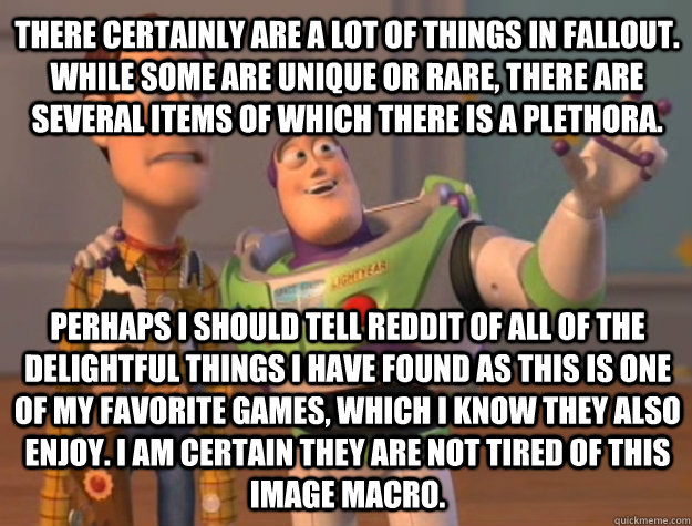 There certainly are a lot of things in Fallout. While some are unique or rare, there are several items of which there is a plethora. Perhaps I should tell Reddit of all of the delightful things I have found as this is one of my favorite games, which I kno - There certainly are a lot of things in Fallout. While some are unique or rare, there are several items of which there is a plethora. Perhaps I should tell Reddit of all of the delightful things I have found as this is one of my favorite games, which I kno Toy Story